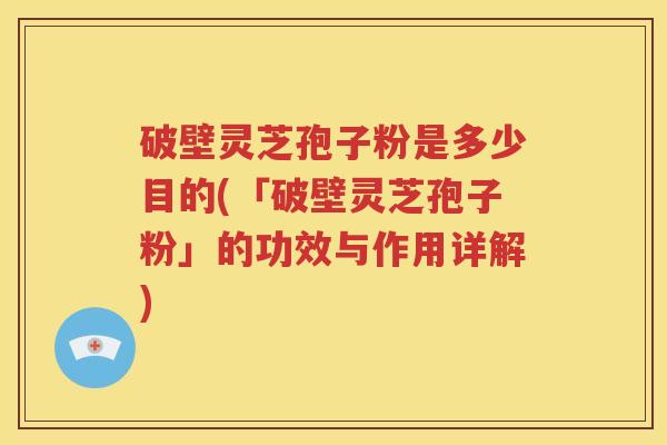 破壁灵芝孢子粉是多少目的(「破壁灵芝孢子粉」的功效与作用详解)