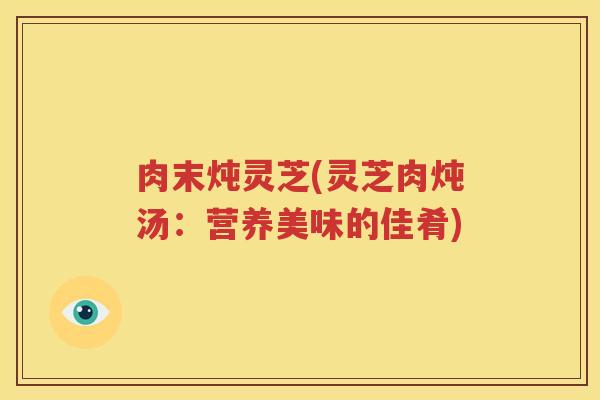 肉末炖灵芝(灵芝肉炖汤：营养美味的佳肴)