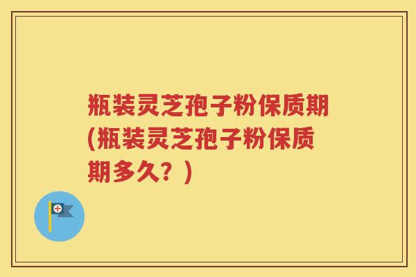瓶装灵芝孢子粉保质期(瓶装灵芝孢子粉保质期多久？)