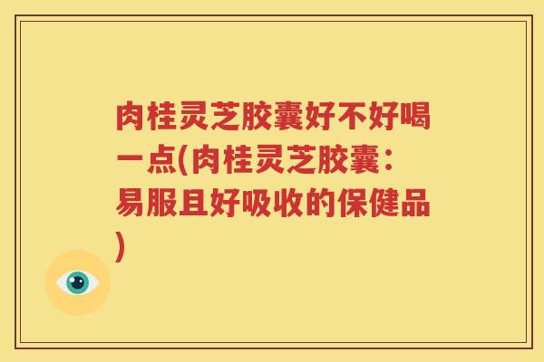 肉桂灵芝胶囊好不好喝一点(肉桂灵芝胶囊：易服且好吸收的保健品)