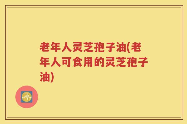 老年人灵芝孢子油(老年人可食用的灵芝孢子油)