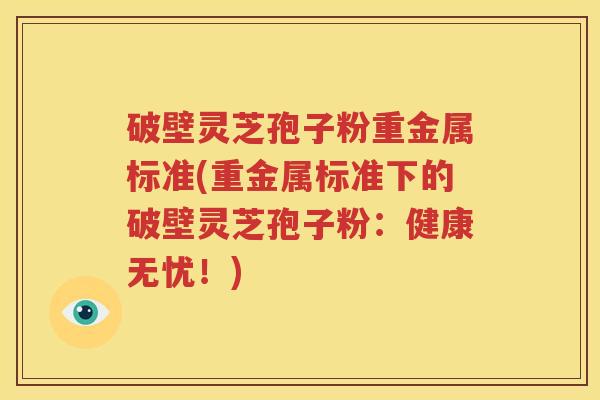 破壁灵芝孢子粉重金属标准(重金属标准下的破壁灵芝孢子粉：健康无忧！)