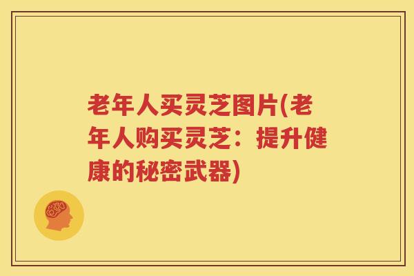 老年人买灵芝图片(老年人购买灵芝：提升健康的秘密武器)