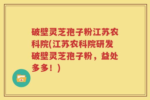 破壁灵芝孢子粉江苏农科院(江苏农科院研发破壁灵芝孢子粉，益处多多！)