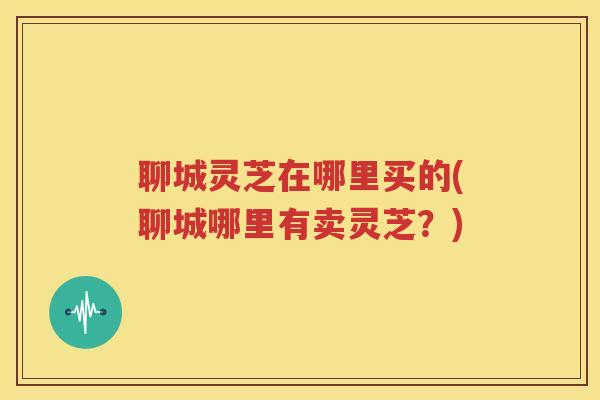 聊城灵芝在哪里买的(聊城哪里有卖灵芝？)