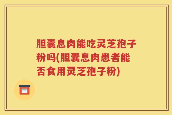 胆囊息肉能吃灵芝孢子粉吗(胆囊息肉患者能否食用灵芝孢子粉)