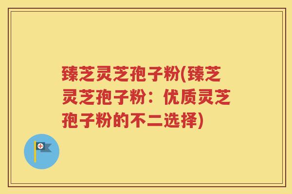 臻芝灵芝孢子粉(臻芝灵芝孢子粉：优质灵芝孢子粉的不二选择)