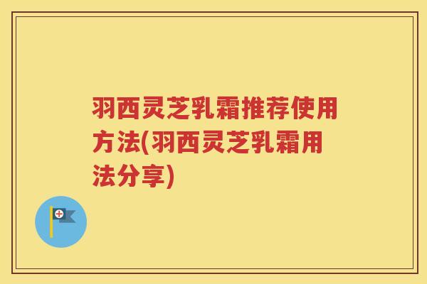 羽西灵芝乳霜推荐使用方法(羽西灵芝乳霜用法分享)