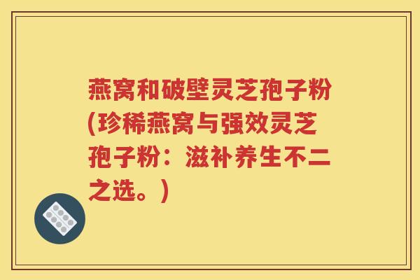 燕窝和破壁灵芝孢子粉(珍稀燕窝与强效灵芝孢子粉：滋补养生不二之选。)