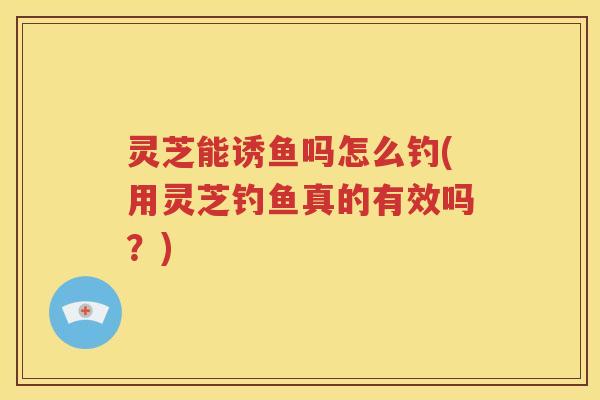 灵芝能诱鱼吗怎么钓(用灵芝钓鱼真的有效吗？)
