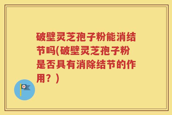 破壁灵芝孢子粉能消结节吗(破壁灵芝孢子粉是否具有消除结节的作用？)