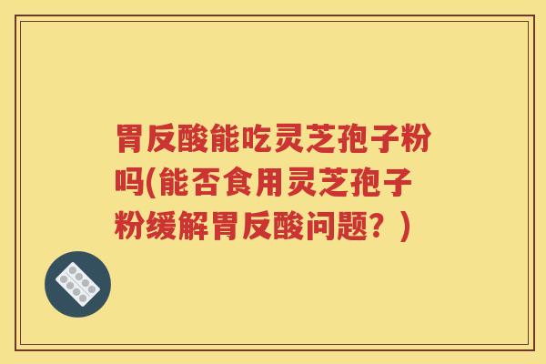 胃反酸能吃灵芝孢子粉吗(能否食用灵芝孢子粉缓解胃反酸问题？)