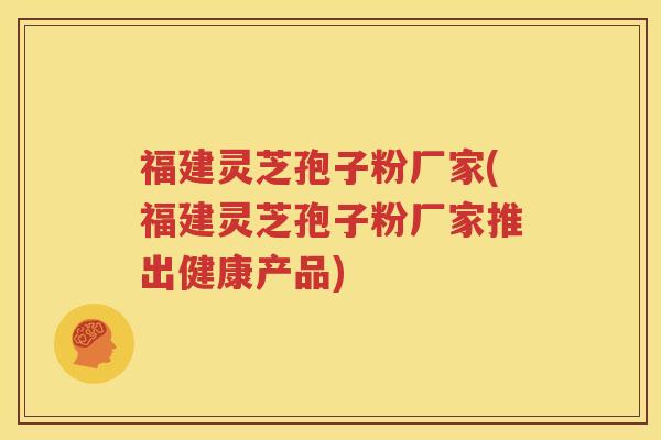 福建灵芝孢子粉厂家(福建灵芝孢子粉厂家推出健康产品)