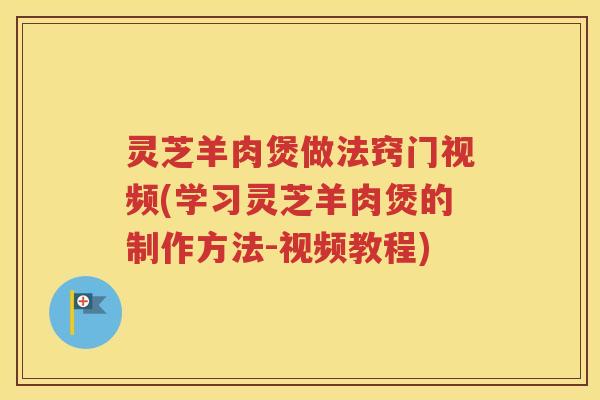 灵芝羊肉煲做法窍门视频(学习灵芝羊肉煲的制作方法-视频教程)