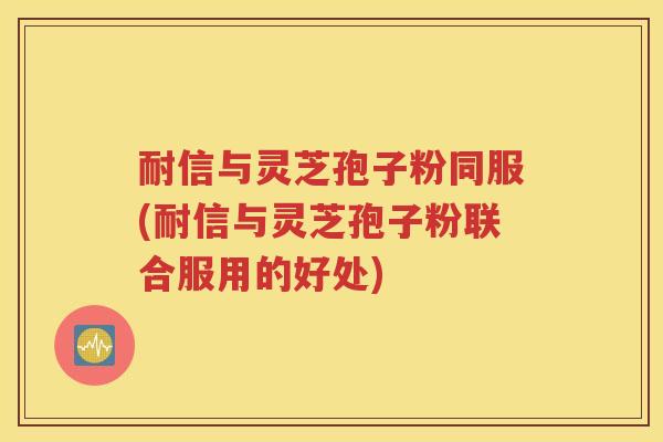 耐信与灵芝孢子粉同服(耐信与灵芝孢子粉联合服用的好处)