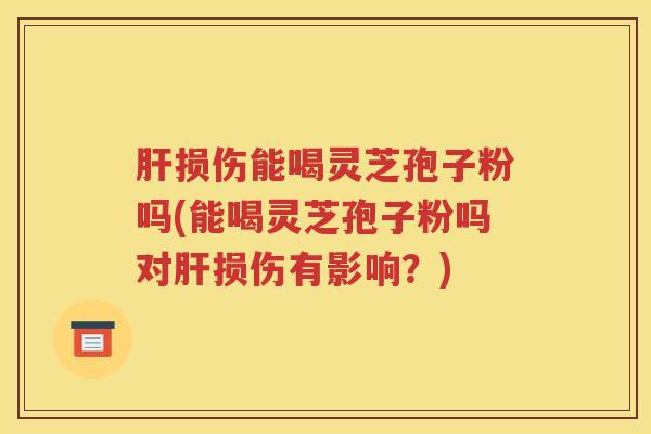 肝损伤能喝灵芝孢子粉吗(能喝灵芝孢子粉吗对肝损伤有影响？)