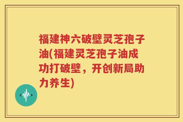 福建神六破壁灵芝孢子油(福建灵芝孢子油成功打破壁，开创新局助力养生)