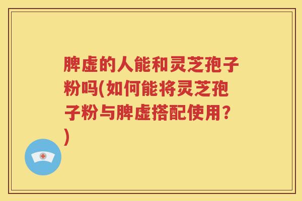 脾虚的人能和灵芝孢子粉吗(如何能将灵芝孢子粉与脾虚搭配使用？)
