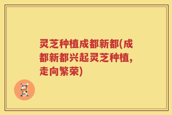 灵芝种植成都新都(成都新都兴起灵芝种植,走向繁荣)