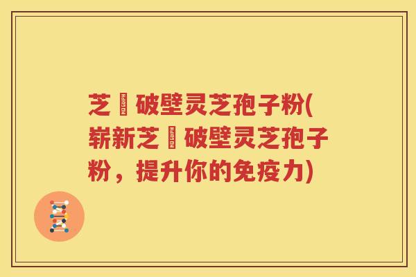 芝蔲破壁灵芝孢子粉(崭新芝蔲破壁灵芝孢子粉，提升你的免疫力)