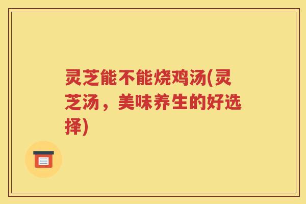 灵芝能不能烧鸡汤(灵芝汤，美味养生的好选择)