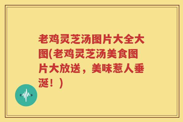 老鸡灵芝汤图片大全大图(老鸡灵芝汤美食图片大放送，美味惹人垂涎！)