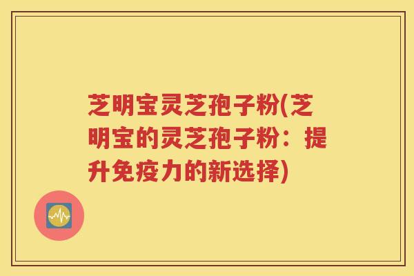 芝明宝灵芝孢子粉(芝明宝的灵芝孢子粉：提升免疫力的新选择)