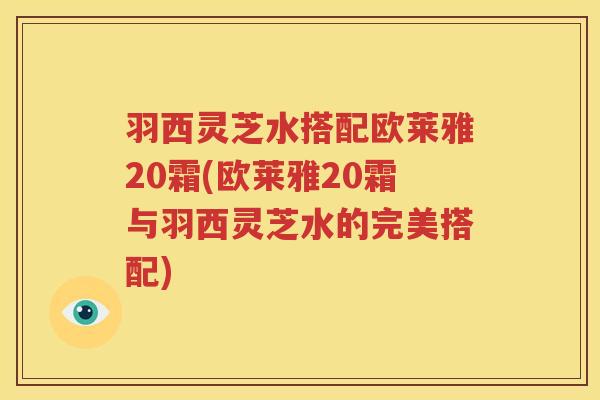 羽西灵芝水搭配欧莱雅20霜(欧莱雅20霜与羽西灵芝水的完美搭配)
