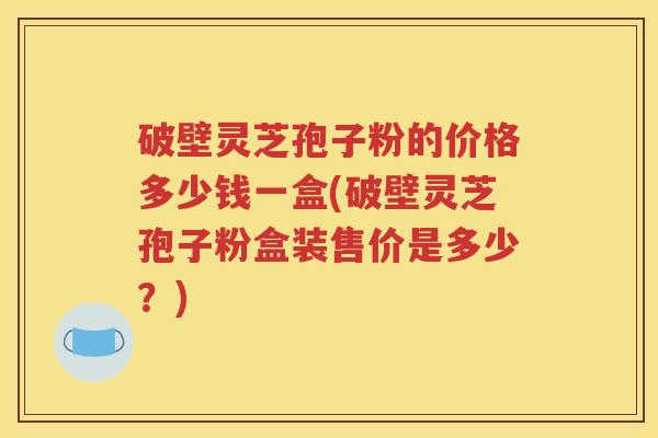 破壁灵芝孢子粉的价格多少钱一盒(破壁灵芝孢子粉盒装售价是多少？)