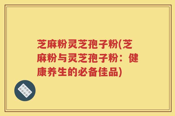 芝麻粉灵芝孢子粉(芝麻粉与灵芝孢子粉：健康养生的必备佳品)