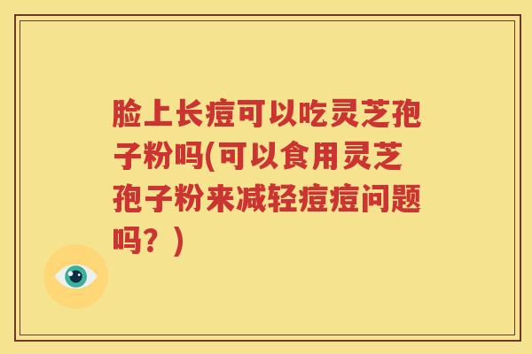 脸上长痘可以吃灵芝孢子粉吗(可以食用灵芝孢子粉来减轻痘痘问题吗？)