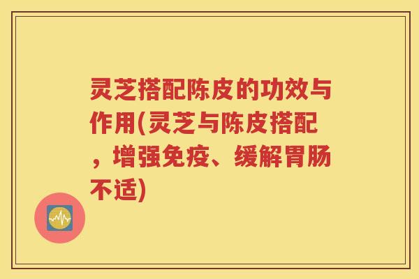 灵芝搭配陈皮的功效与作用(灵芝与陈皮搭配，增强免疫、缓解胃肠不适)