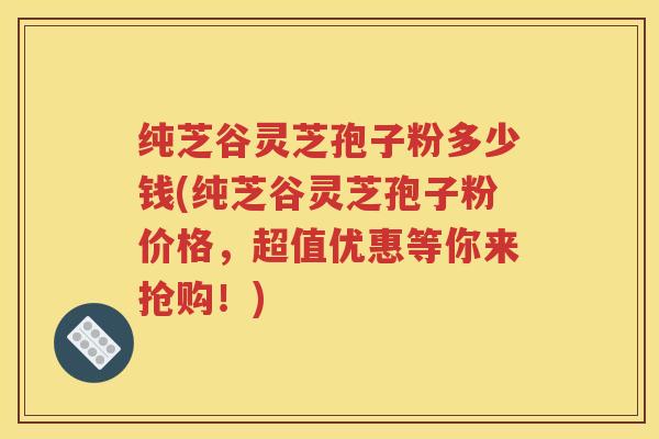 纯芝谷灵芝孢子粉多少钱(纯芝谷灵芝孢子粉价格，超值优惠等你来抢购！)