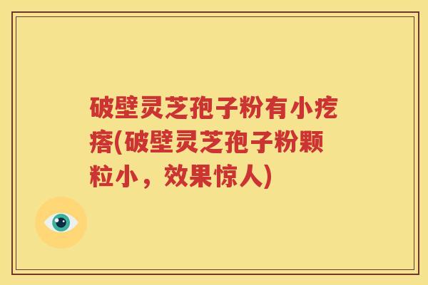 破壁灵芝孢子粉有小疙瘩(破壁灵芝孢子粉颗粒小，效果惊人)