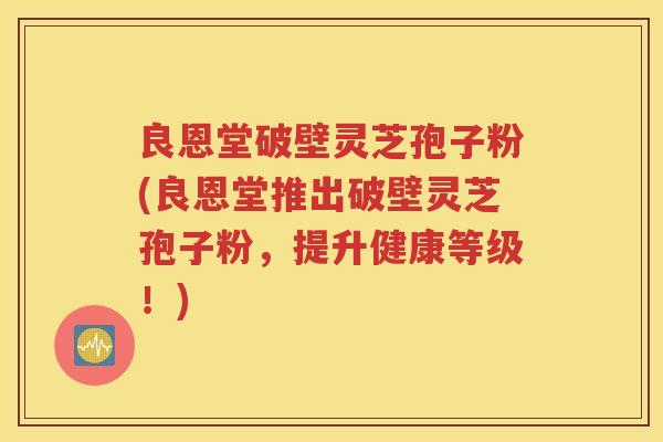 良恩堂破壁灵芝孢子粉(良恩堂推出破壁灵芝孢子粉，提升健康等级！)