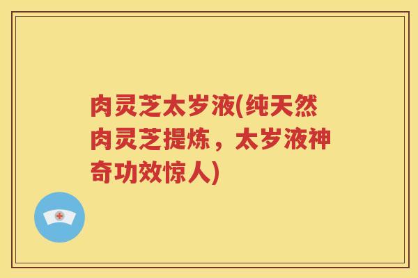 肉灵芝太岁液(纯天然肉灵芝提炼，太岁液神奇功效惊人)