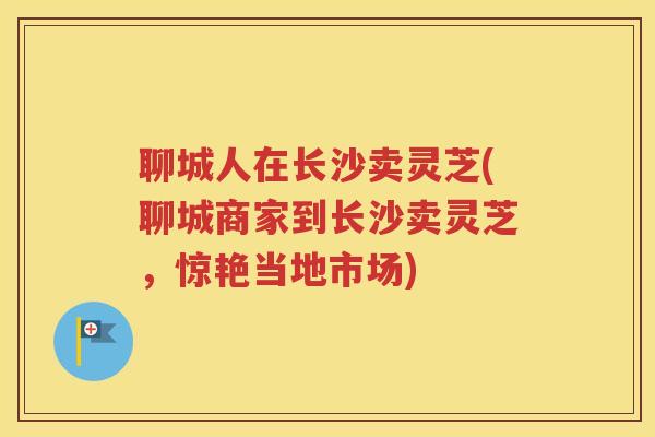 聊城人在长沙卖灵芝(聊城商家到长沙卖灵芝，惊艳当地市场)