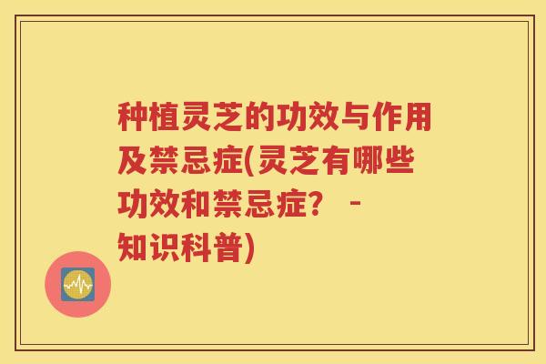 种植灵芝的功效与作用及禁忌症(灵芝有哪些功效和禁忌症？ - 知识科普)