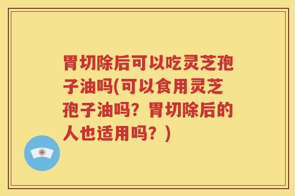 胃切除后可以吃灵芝孢子油吗(可以食用灵芝孢子油吗？胃切除后的人也适用吗？)