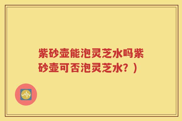 紫砂壶能泡灵芝水吗紫砂壶可否泡灵芝水？)