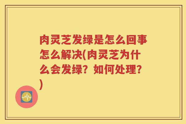 肉灵芝发绿是怎么回事怎么解决(肉灵芝为什么会发绿？如何处理？)