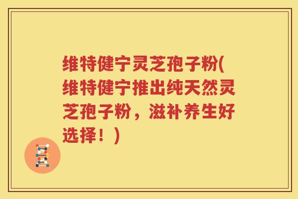 维特健宁灵芝孢子粉(维特健宁推出纯天然灵芝孢子粉，滋补养生好选择！)