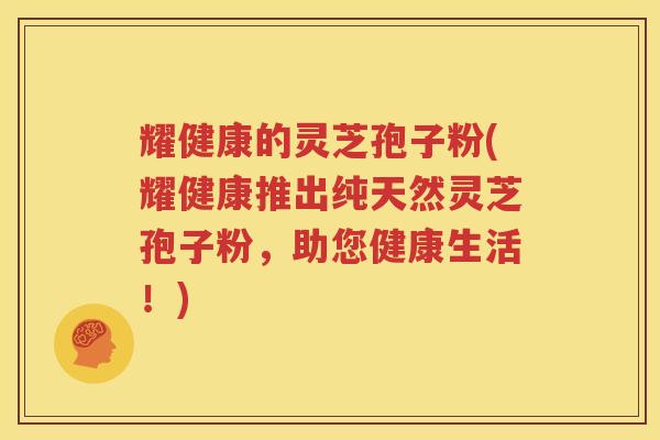 耀健康的灵芝孢子粉(耀健康推出纯天然灵芝孢子粉，助您健康生活！)
