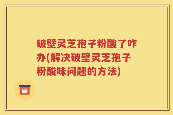 破壁灵芝孢子粉酸了咋办(解决破壁灵芝孢子粉酸味问题的方法)