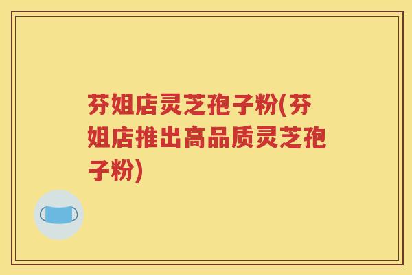 芬姐店灵芝孢子粉(芬姐店推出高品质灵芝孢子粉)