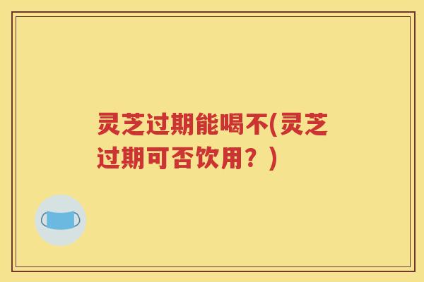 灵芝过期能喝不(灵芝过期可否饮用？)