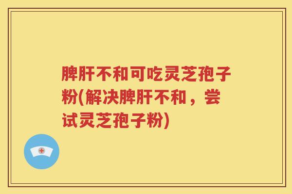 脾肝不和可吃灵芝孢子粉(解决脾肝不和，尝试灵芝孢子粉)