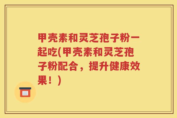 甲壳素和灵芝孢子粉一起吃(甲壳素和灵芝孢子粉配合，提升健康效果！)