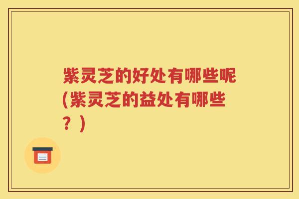 紫灵芝的好处有哪些呢(紫灵芝的益处有哪些？)