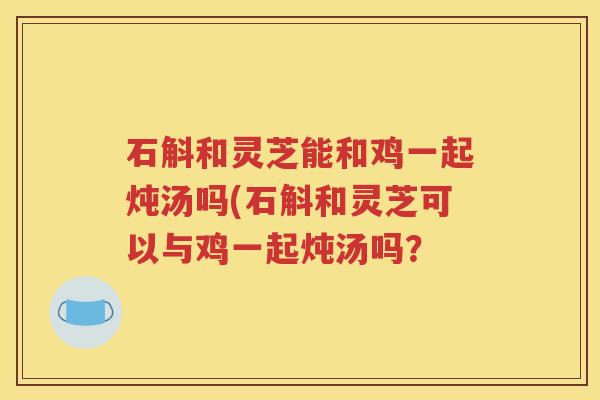 石斛和灵芝能和鸡一起炖汤吗(石斛和灵芝可以与鸡一起炖汤吗？